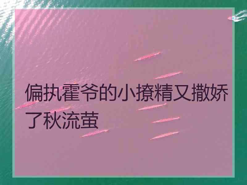 偏执霍爷的小撩精又撒娇了秋流萤