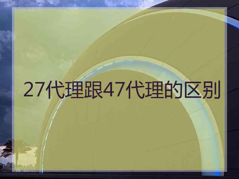 27代理跟47代理的区别