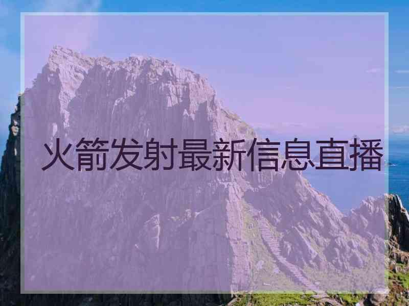 火箭发射最新信息直播