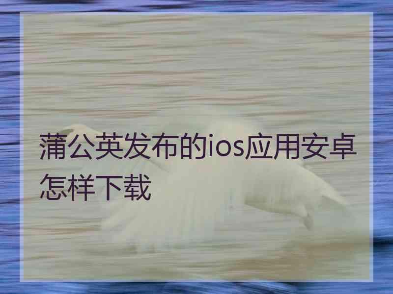 蒲公英发布的ios应用安卓怎样下载