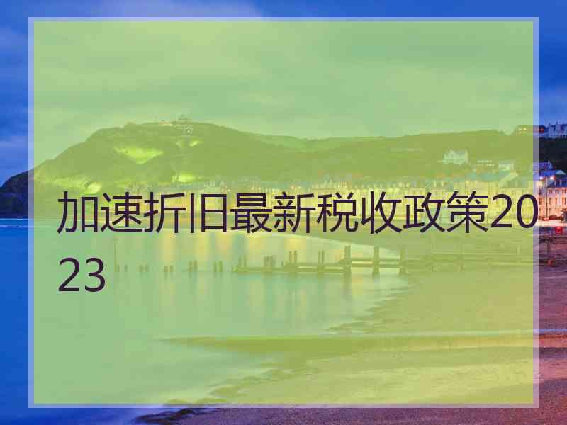 加速折旧最新税收政策2023