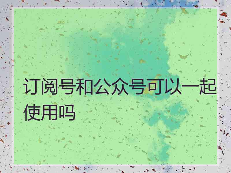 订阅号和公众号可以一起使用吗